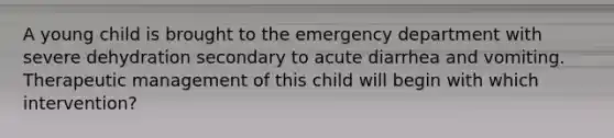 A young child is brought to the emergency department with severe dehydration secondary to acute diarrhea and vomiting. Therapeutic management of this child will begin with which intervention?