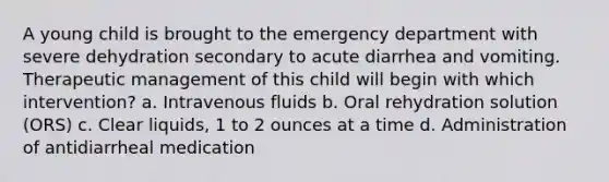 A young child is brought to the emergency department with severe dehydration secondary to acute diarrhea and vomiting. Therapeutic management of this child will begin with which intervention? a. Intravenous fluids b. Oral rehydration solution (ORS) c. Clear liquids, 1 to 2 ounces at a time d. Administration of antidiarrheal medication