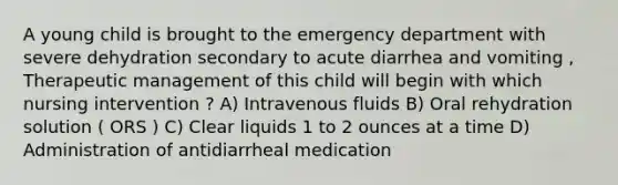 A young child is brought to the emergency department with severe dehydration secondary to acute diarrhea and vomiting , Therapeutic management of this child will begin with which nursing intervention ? A) Intravenous fluids B) Oral rehydration solution ( ORS ) C) Clear liquids 1 to 2 ounces at a time D) Administration of antidiarrheal medication