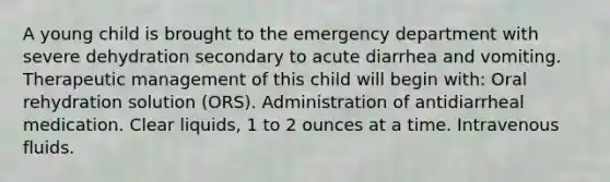 A young child is brought to the emergency department with severe dehydration secondary to acute diarrhea and vomiting. Therapeutic management of this child will begin with: Oral rehydration solution (ORS). Administration of antidiarrheal medication. Clear liquids, 1 to 2 ounces at a time. Intravenous fluids.