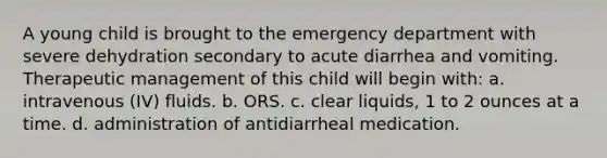 A young child is brought to the emergency department with severe dehydration secondary to acute diarrhea and vomiting. Therapeutic management of this child will begin with: a. intravenous (IV) fluids. b. ORS. c. clear liquids, 1 to 2 ounces at a time. d. administration of antidiarrheal medication.