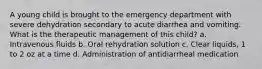 A young child is brought to the emergency department with severe dehydration secondary to acute diarrhea and vomiting. What is the therapeutic management of this child? a. Intravenous fluids b. Oral rehydration solution c. Clear liquids, 1 to 2 oz at a time d. Administration of antidiarrheal medication