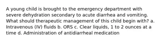 A young child is brought to the emergency department with severe dehydration secondary to acute diarrhea and vomiting. What should therapeutic management of this child begin with? a. Intravenous (IV) fluids b. ORS c. Clear liquids, 1 to 2 ounces at a time d. Administration of antidiarrheal medication