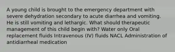 A young child is brought to the emergency department with severe dehydration secondary to acute diarrhea and vomiting. He is still vomiting and lethargic. What should therapeutic management of this child begin with? Water only Oral replacement fluids Intravenous (IV) fluids NACL Administration of antidiarrheal medication