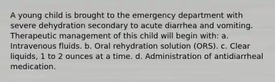 A young child is brought to the emergency department with severe dehydration secondary to acute diarrhea and vomiting. Therapeutic management of this child will begin with: a. Intravenous fluids. b. Oral rehydration solution (ORS). c. Clear liquids, 1 to 2 ounces at a time. d. Administration of antidiarrheal medication.