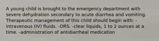 A young child is brought to the emergency department with severe dehydration secondary to acute diarrhea and vomiting. Therapeutic management of this child should begin with: -intravenous (IV) fluids. -ORS. -clear liquids, 1 to 2 ounces at a time. -administration of antidiarrheal medication