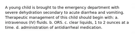 A young child is brought to the emergency department with severe dehydration secondary to acute diarrhea and vomiting. Therapeutic management of this child should begin with: a. intravenous (IV) fluids. b. ORS. c. clear liquids, 1 to 2 ounces at a time. d. administration of antidiarrheal medication.