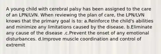 A young child with cerebral palsy has been assigned to the care of an LPN/LVN. When reviewing the plan of care, the LPN/LVN knows that the primary goal is to: a.Reinforce the child's abilities and minimize any limitations caused by the disease. b.Eliminate any cause of the disease .c.Prevent the onset of any emotional disturbances. d.Improve muscle coordination and control of extremit