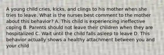 A young child cries, kicks, and clings to his mother when she tries to leave. What is the nurses best comment to the mother about this behavior? A. This child is experiencing ineffective coping B. Parents should not leave their children when they are hospitalized C. Wait until the child falls asleep to leave D. This behavior actually shows a healthy attachment between you and your child