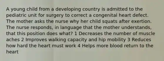 A young child from a developing country is admitted to the pediatric unit for surgery to correct a congenital heart defect. The mother asks the nurse why her child squats after exertion. The nurse responds, in language that the mother understands, that this position does what? 1 Decreases the number of muscle aches 2 Improves walking capacity and hip mobility 3 Reduces how hard the heart must work 4 Helps more blood return to the heart