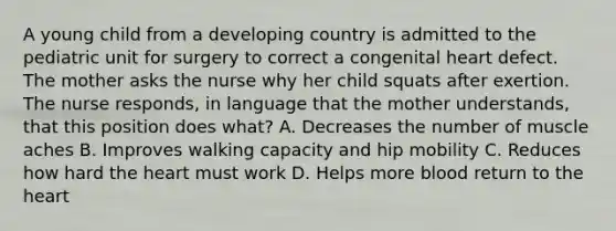 A young child from a developing country is admitted to the pediatric unit for surgery to correct a congenital heart defect. The mother asks the nurse why her child squats after exertion. The nurse responds, in language that the mother understands, that this position does what? A. Decreases the number of muscle aches B. Improves walking capacity and hip mobility C. Reduces how hard the heart must work D. Helps more blood return to the heart