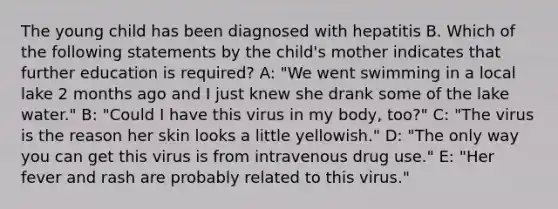 The young child has been diagnosed with hepatitis B. Which of the following statements by the child's mother indicates that further education is required? A: "We went swimming in a local lake 2 months ago and I just knew she drank some of the lake water." B: "Could I have this virus in my body, too?" C: "The virus is the reason her skin looks a little yellowish." D: "The only way you can get this virus is from intravenous drug use." E: "Her fever and rash are probably related to this virus."