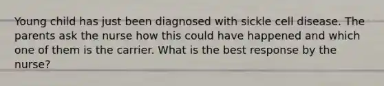 Young child has just been diagnosed with sickle cell disease. The parents ask the nurse how this could have happened and which one of them is the carrier. What is the best response by the nurse?