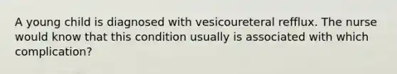 A young child is diagnosed with vesicoureteral refflux. The nurse would know that this condition usually is associated with which complication?