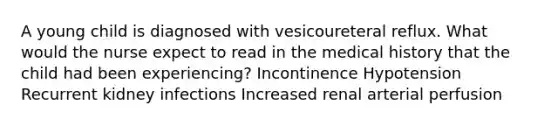 A young child is diagnosed with vesicoureteral reflux. What would the nurse expect to read in the medical history that the child had been experiencing? Incontinence Hypotension Recurrent kidney infections Increased renal arterial perfusion