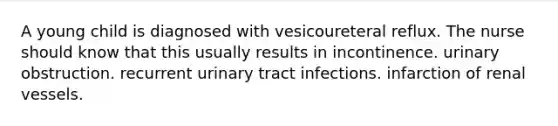 A young child is diagnosed with vesicoureteral reflux. The nurse should know that this usually results in incontinence. urinary obstruction. recurrent urinary tract infections. infarction of renal vessels.