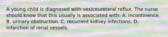 A young child is diagnosed with vesicoureteral reflux. The nurse should know that this usually is associated with: A. incontinence. B. urinary obstruction. C. recurrent kidney infections. D. infarction of renal vessels.