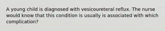 A young child is diagnosed with vesicoureteral reflux. The nurse would know that this condition is usually is associated with which complication?