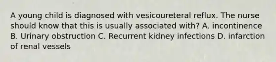 A young child is diagnosed with vesicoureteral reflux. The nurse should know that this is usually associated with? A. incontinence B. Urinary obstruction C. Recurrent kidney infections D. infarction of renal vessels