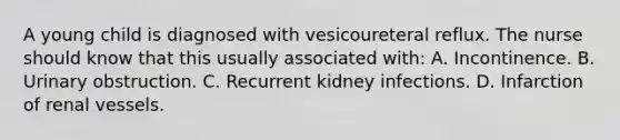 A young child is diagnosed with vesicoureteral reflux. The nurse should know that this usually associated with: A. Incontinence. B. Urinary obstruction. C. Recurrent kidney infections. D. Infarction of renal vessels.