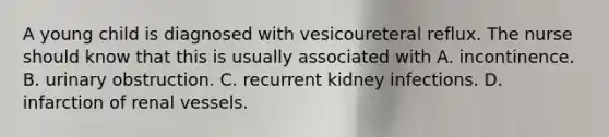 A young child is diagnosed with vesicoureteral reflux. The nurse should know that this is usually associated with A. incontinence. B. urinary obstruction. C. recurrent kidney infections. D. infarction of renal vessels.