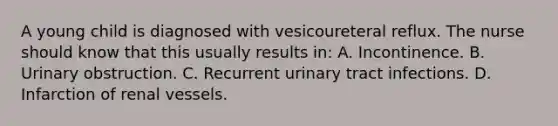 A young child is diagnosed with vesicoureteral reflux. The nurse should know that this usually results in: A. Incontinence. B. Urinary obstruction. C. Recurrent urinary tract infections. D. Infarction of renal vessels.