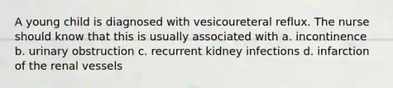 A young child is diagnosed with vesicoureteral reflux. The nurse should know that this is usually associated with a. incontinence b. urinary obstruction c. recurrent kidney infections d. infarction of the renal vessels