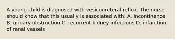 A young child is diagnosed with vesicoureteral reflux. The nurse should know that this usually is associated with: A. incontinence B. urinary obstruction C. recurrent kidney infections D. infarction of renal vessels