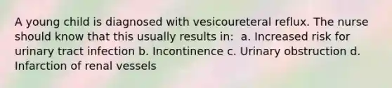 A young child is diagnosed with vesicoureteral reflux. The nurse should know that this usually results in:​ ​ a. Increased risk for urinary tract infection b. Incontinence c. Urinary obstruction d. Infarction of renal vessels