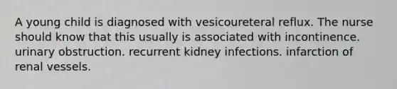 A young child is diagnosed with vesicoureteral reflux. The nurse should know that this usually is associated with incontinence. urinary obstruction. recurrent kidney infections. infarction of renal vessels.