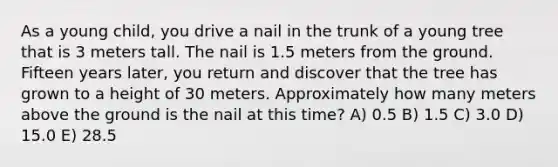 As a young child, you drive a nail in the trunk of a young tree that is 3 meters tall. The nail is 1.5 meters from the ground. Fifteen years later, you return and discover that the tree has grown to a height of 30 meters. Approximately how many meters above the ground is the nail at this time? A) 0.5 B) 1.5 C) 3.0 D) 15.0 E) 28.5