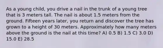 As a young child, you drive a nail in the trunk of a young tree that is 3 meters tall. The nail is about 1.5 meters from the ground. Fifteen years later, you return and discover the tree has grown to a height of 30 meters. Approximately how many meters above the ground is the nail at this time? A) 0.5 B) 1.5 C) 3.0 D) 15.0 E) 28.5