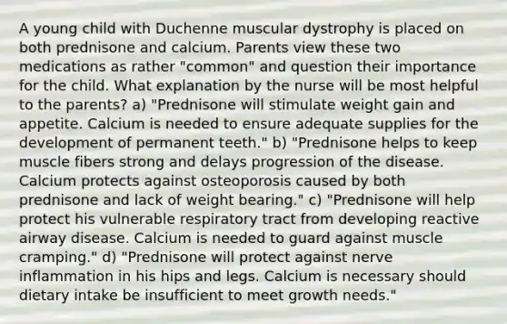 A young child with Duchenne muscular dystrophy is placed on both prednisone and calcium. Parents view these two medications as rather "common" and question their importance for the child. What explanation by the nurse will be most helpful to the parents? a) "Prednisone will stimulate weight gain and appetite. Calcium is needed to ensure adequate supplies for the development of permanent teeth." b) "Prednisone helps to keep muscle fibers strong and delays progression of the disease. Calcium protects against osteoporosis caused by both prednisone and lack of weight bearing." c) "Prednisone will help protect his vulnerable respiratory tract from developing reactive airway disease. Calcium is needed to guard against muscle cramping." d) "Prednisone will protect against nerve inflammation in his hips and legs. Calcium is necessary should dietary intake be insufficient to meet growth needs."