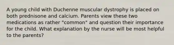 A young child with Duchenne muscular dystrophy is placed on both prednisone and calcium. Parents view these two medications as rather "common" and question their importance for the child. What explanation by the nurse will be most helpful to the parents?