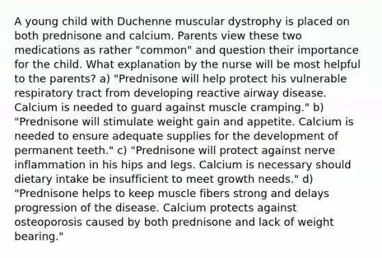 A young child with Duchenne muscular dystrophy is placed on both prednisone and calcium. Parents view these two medications as rather "common" and question their importance for the child. What explanation by the nurse will be most helpful to the parents? a) "Prednisone will help protect his vulnerable respiratory tract from developing reactive airway disease. Calcium is needed to guard against muscle cramping." b) "Prednisone will stimulate weight gain and appetite. Calcium is needed to ensure adequate supplies for the development of permanent teeth." c) "Prednisone will protect against nerve inflammation in his hips and legs. Calcium is necessary should dietary intake be insufficient to meet growth needs." d) "Prednisone helps to keep muscle fibers strong and delays progression of the disease. Calcium protects against osteoporosis caused by both prednisone and lack of weight bearing."