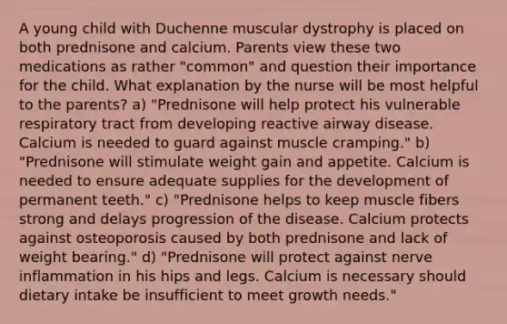 A young child with Duchenne muscular dystrophy is placed on both prednisone and calcium. Parents view these two medications as rather "common" and question their importance for the child. What explanation by the nurse will be most helpful to the parents? a) "Prednisone will help protect his vulnerable respiratory tract from developing reactive airway disease. Calcium is needed to guard against muscle cramping." b) "Prednisone will stimulate weight gain and appetite. Calcium is needed to ensure adequate supplies for the development of permanent teeth." c) "Prednisone helps to keep muscle fibers strong and delays progression of the disease. Calcium protects against osteoporosis caused by both prednisone and lack of weight bearing." d) "Prednisone will protect against nerve inflammation in his hips and legs. Calcium is necessary should dietary intake be insufficient to meet growth needs."