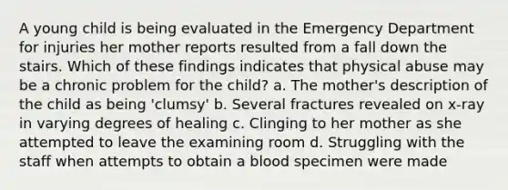 A young child is being evaluated in the Emergency Department for injuries her mother reports resulted from a fall down the stairs. Which of these findings indicates that physical abuse may be a chronic problem for the child? a. The mother's description of the child as being 'clumsy' b. Several fractures revealed on x-ray in varying degrees of healing c. Clinging to her mother as she attempted to leave the examining room d. Struggling with the staff when attempts to obtain a blood specimen were made