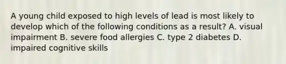 A young child exposed to high levels of lead is most likely to develop which of the following conditions as a result? A. visual impairment B. severe food allergies C. type 2 diabetes D. impaired cognitive skills