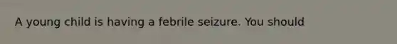 A young child is having a febrile seizure. You should