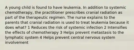 A young child is found to have leukemia. In addition to systemic chemotherapy, the practitioner prescribes cranial radiation as part of the therapeutic regimen. The nurse explains to the parents that cranial radiation is used to treat leukemia because it does what? 1 Reduces the risk of systemic infection 2 Intensifies the effects of chemotherapy 3 Helps prevent metastasis to the lymphatic system 4 Helps prevent central nervous system involvement