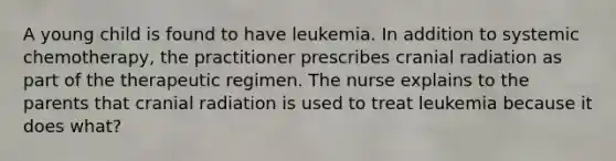 A young child is found to have leukemia. In addition to systemic chemotherapy, the practitioner prescribes cranial radiation as part of the therapeutic regimen. The nurse explains to the parents that cranial radiation is used to treat leukemia because it does what?