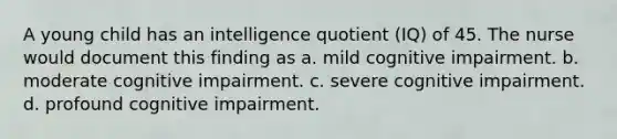 A young child has an intelligence quotient (IQ) of 45. The nurse would document this finding as a. mild cognitive impairment. b. moderate cognitive impairment. c. severe cognitive impairment. d. profound cognitive impairment.