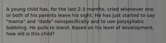 A young child has, for the last 2-3 months, cried whenever one or both of his parents leave his sight. He has just started to say "mama" and "dada" nonspecifically and to use polysyllabic babbling. He pulls to stand. Based on his level of development, how old is this child?