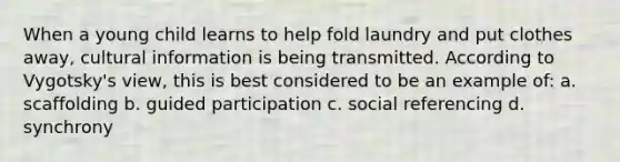 When a young child learns to help fold laundry and put clothes away, cultural information is being transmitted. According to Vygotsky's view, this is best considered to be an example of: a. scaffolding b. guided participation c. social referencing d. synchrony