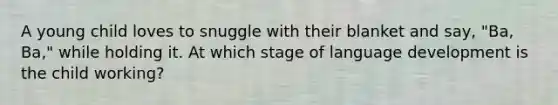 A young child loves to snuggle with their blanket and say, "Ba, Ba," while holding it. At which stage of language development is the child working?