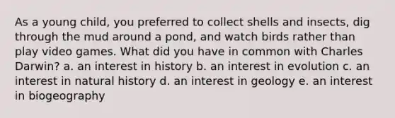 ​As a young child, you preferred to collect shells and insects, dig through the mud around a pond, and watch birds rather than play video games. What did you have in common with Charles Darwin? a. ​an interest in history b. ​an interest in evolution c. ​an interest in natural history d. ​an interest in geology e. ​an interest in biogeography