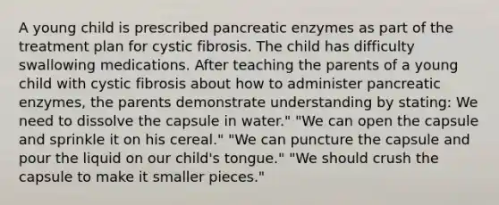 A young child is prescribed pancreatic enzymes as part of the treatment plan for cystic fibrosis. The child has difficulty swallowing medications. After teaching the parents of a young child with cystic fibrosis about how to administer pancreatic enzymes, the parents demonstrate understanding by stating: We need to dissolve the capsule in water." "We can open the capsule and sprinkle it on his cereal." "We can puncture the capsule and pour the liquid on our child's tongue." "We should crush the capsule to make it smaller pieces."