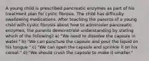 A young child is prescribed pancreatic enzymes as part of his treatment plan for cystic fibrosis. The child has difficulty swallowing medications. After teaching the parents of a young child with cystic fibrosis about how to administer pancreatic enzymes, the parents demonstrate understanding by stating which of the following? a) "We need to dissolve the capsule in water." b) "We can puncture the capsule and pour the liquid on his tongue." c) "We can open the capsule and sprinkle it on his cereal." d) "We should crush the capsule to make it smaller."