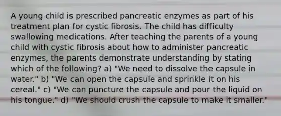 A young child is prescribed pancreatic enzymes as part of his treatment plan for cystic fibrosis. The child has difficulty swallowing medications. After teaching the parents of a young child with cystic fibrosis about how to administer pancreatic enzymes, the parents demonstrate understanding by stating which of the following? a) "We need to dissolve the capsule in water." b) "We can open the capsule and sprinkle it on his cereal." c) "We can puncture the capsule and pour the liquid on his tongue." d) "We should crush the capsule to make it smaller."