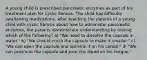 A young child is prescribed pancreatic enzymes as part of his treatment plan for cystic fibrosis. The child has difficulty swallowing medications. After teaching the parents of a young child with cystic fibrosis about how to administer pancreatic enzymes, the parents demonstrate understanding by stating which of the following? a) "We need to dissolve the capsule in water." b) "We should crush the capsule to make it smaller." c) "We can open the capsule and sprinkle it on his cereal." d) "We can puncture the capsule and pour the liquid on his tongue."